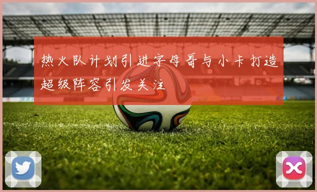 热火队计划引进字母哥与小卡打造超级阵容引发关注