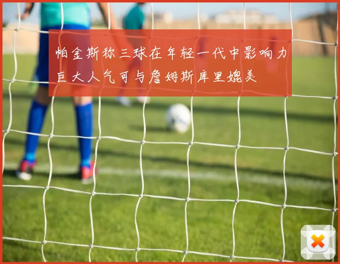 帕金斯称三球在年轻一代中影响力巨大人气可与詹姆斯库里媲美