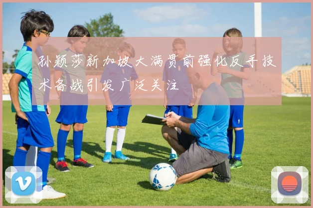 孙颖莎新加坡大满贯前强化反手技术备战引发广泛关注