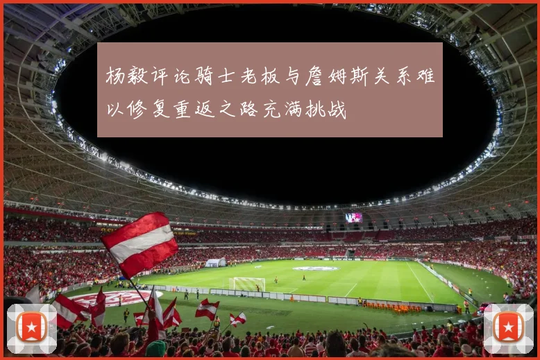 杨毅评论骑士老板与詹姆斯关系难以修复重返之路充满挑战