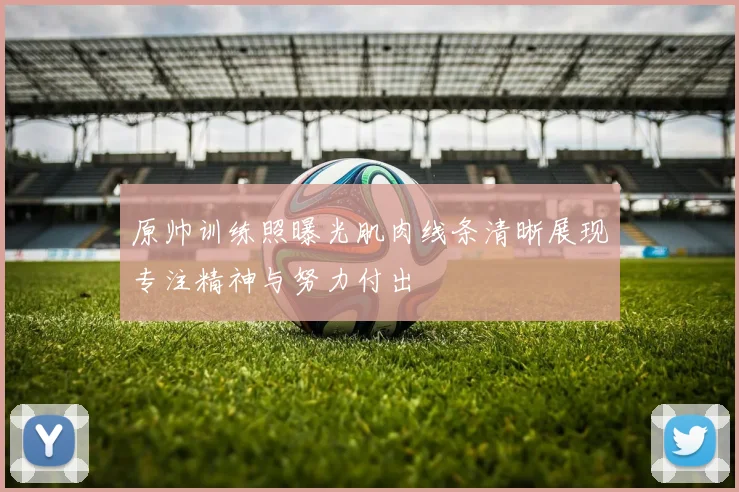 原帅训练照曝光肌肉线条清晰展现专注精神与努力付出