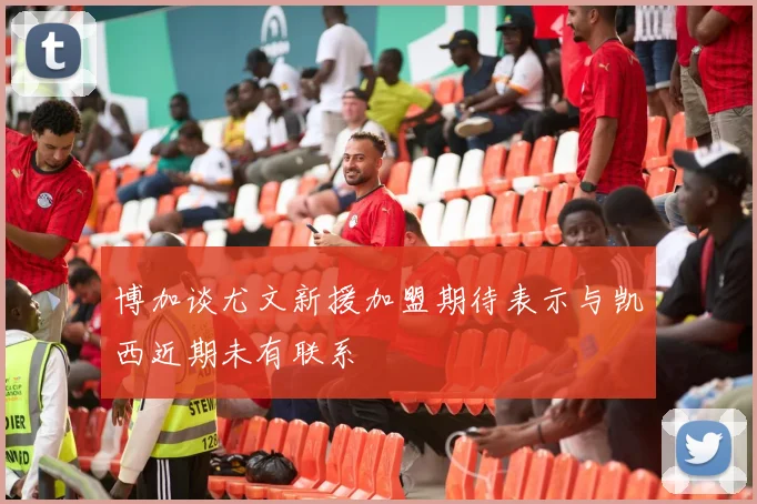 博加谈尤文新援加盟期待表示与凯西近期未有联系