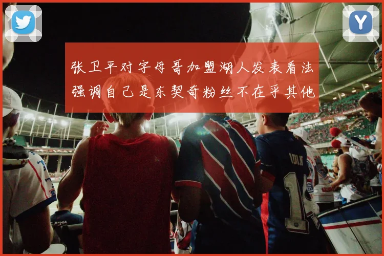 张卫平对字母哥加盟湖人发表看法强调自己是东契奇粉丝不在乎其他球员动态