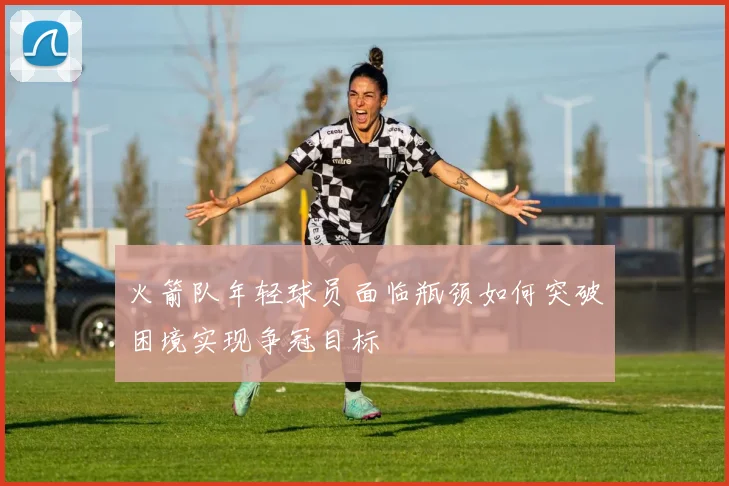 火箭队年轻球员面临瓶颈如何突破困境实现争冠目标