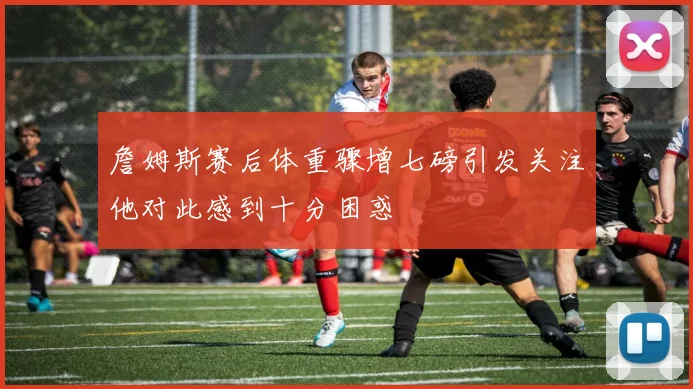 詹姆斯赛后体重骤增七磅引发关注他对此感到十分困惑