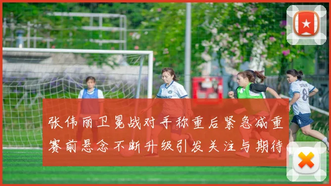 张伟丽卫冕战对手称重后紧急减重赛前悬念不断升级引发关注与期待