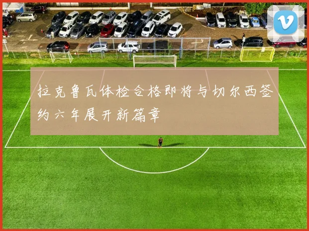 拉克鲁瓦体检合格即将与切尔西签约六年展开新篇章