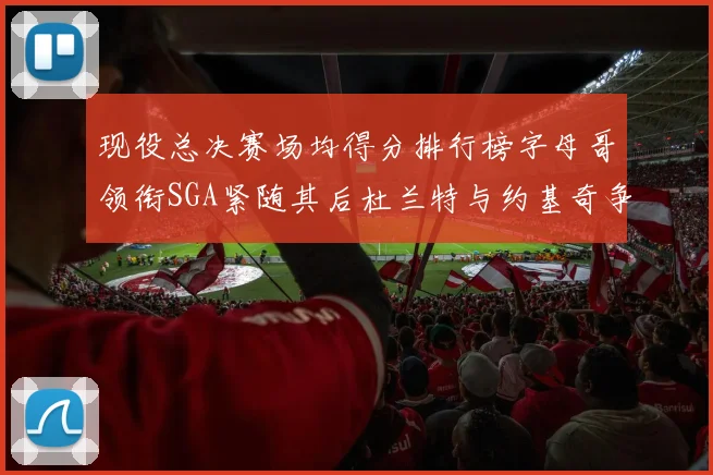 现役总决赛场均得分排行榜字母哥领衔SGA紧随其后杜兰特与约基奇争夺第三名