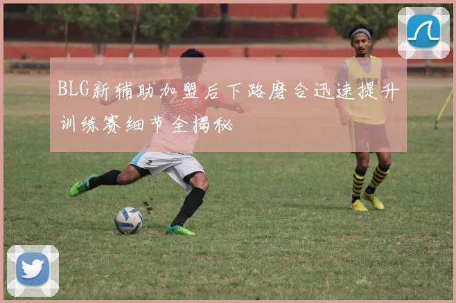 BLG新辅助加盟后下路磨合迅速提升训练赛细节全揭秘
