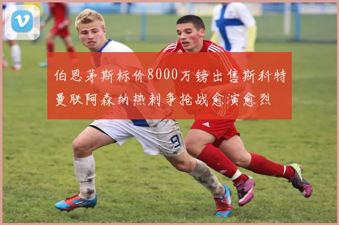 伯恩茅斯标价8000万镑出售斯科特曼联阿森纳热刺争抢战愈演愈烈